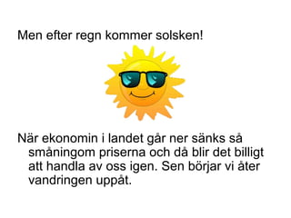 Men efter regn kommer solsken!
När ekonomin i landet går ner sänks så
småningom priserna och då blir det billigt
att handla av oss igen. Sen börjar vi åter
vandringen uppåt.
 