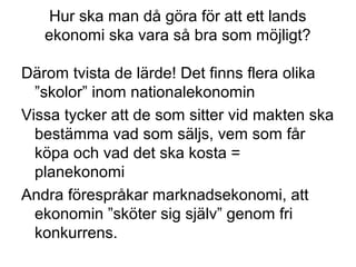 Hur ska man då göra för att ett lands
ekonomi ska vara så bra som möjligt?
Därom tvista de lärde! Det finns flera olika
”skolor” inom nationalekonomin
Vissa tycker att de som sitter vid makten ska
bestämma vad som säljs, vem som får
köpa och vad det ska kosta =
planekonomi
Andra förespråkar marknadsekonomi, att
ekonomin ”sköter sig själv” genom fri
konkurrens.
 
