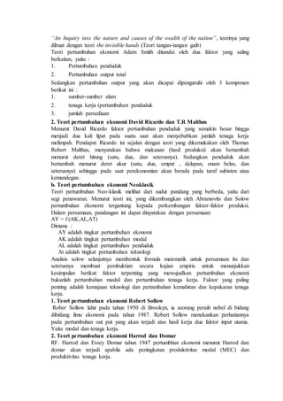 “An Inquiry into the nature and causes of the wealth of the nation”, teorinya yang
dibuat dengan teori the invisible hands (Teori tangan-tangan gaib)
Teori pertumbuhan ekonomi Adam Smith ditandai oleh dua faktor yang saling
berkaitan, yaitu :
1. Pertumbuhan penduduk
2. Pertumbuhan output total
Sedangkan pertumbuhan output yang akan dicapai dipengaruhi oleh 3 komponen
berikut ini :
1. sumber-sumber alam
2. tenaga kerja (pertumbuhan penduduk
3. jumlah persediaan
2. Teori pertumbuhan ekonomi David Ricardo dan T.R Malthus
Menurut David Ricardo faktor pertumbuhan penduduk yang semakin besar hingga
menjadi dua kali lipat pada suatu saat akan menyebabkan jumlah tenaga kerja
melimpah. Pendapat Ricardo ini sejalan dengan teori yang dikemukakan oleh Thomas
Robert Malthus, menyatakan bahwa makanan (hasil produksi) akan bertambah
menurut deret hitung (satu, dua, dan seterusnya). Sedangkan penduduk akan
bertambah menurut deret ukur (satu, dua, empat , delapan, enam belas, dan
seterusnya) sehingga pada saat perekonomian akan berada pada taraf subisten atau
kemandegan.
b. Teori pertumbuhan ekonomi Neoklasik
Teori pertumbuhan Neo-klasik melihat dari sudut pandang yang berbeda, yaitu dari
segi penawaran. Menurut teori ini, yang dikembangkan oleh Abramovits dan Solow
pertumbuhan ekonomi tergantung kepada perkembangan faktor-faktor produksi.
Dalam persamaan, pandangan ini dapat dinyatakan dengan persamaan:
AY = f (AK,AL,AT)
Dimana :
AY adalah tingkat pertumbuhan ekonomi
AK adalah tingkat pertumbuhan modal
AL adalah tingkat pertumbuhan penduduk
At adalah tingkat pertumbuhan teknologi
Analisis solow selanjutnya membentuk formula matematik untuk persamaan itu dan
seterusnya membuat pembuktian secara kajian empiris untuk menunjukkan
kesimpulan berikut: faktor terpenting yang mewujudkan pertumbuhan ekonomi
bukanlah pertambahan modal dan pertambahan tenaga kerja. Faktor yang paling
penting adalah kemajuan teknologi dan pertambahan kemahiran dan kepakaran tenaga
kerja.
1. Teori pertumbuhan ekonomi Robert Sollow
Rober Sollow lahir pada tahun 1950 di Brookyn, ia seorang peraih nobel di bidang
dibidang ilmu ekonomi pada tahun 1987. Robert Sollow menekankan perhatiannya
pada pertumbuhan out put yang akan terjadi atas hasil kerja dua faktor input utama.
Yaitu modal dan tenaga kerja.
2. Teori pertumbuhan ekonomi Harrod dan Domar
RF. Harrod dan Evsey Domar tahun 1947 pertumbhan ekonomi menurut Harrod dan
domar akan terjadi apabila ada peningkatan produktivitas modal (MEC) dan
produktivitas tenaga kerja.
 