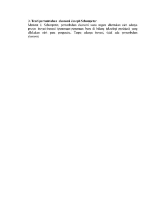 3. Teori pertumbuhan ekonomi Joseph Schumpeter
Menurut J. Schumpeter, pertumbuhan ekonomi suatu negara ditentukan oleh adanya
proses inovasi-inovasi (penemuan-penemuan baru di bidang teknologi produksi) yang
dilakukan oleh para pengusaha. Tanpa adanya inovasi, tidak ada pertumbuhan
ekonomi.
 