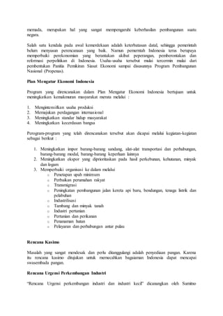 memada, merupakan hal yang sangat mempengaruhi keberhasilan pembangunan suatu
negara.
Salah satu kendala pada awal kemerdekaan adalah keterbatasan datal, sehingga pemerintah
belum menyusun perencanaan yang baik. Namun pemerntah Indonesia terus berupaya
memperbaiki perekonomian yang berantakan akibat peperangan, pemberontakan dan
reformasi perpolitikan di Indonesia. Usaha-usaha tersebut mulai tercermin mulai dari
pembentukan Panitia Pemikiran Siasat Ekonomi sampai disusunnya Program Pembangunan
Nasional (Propenas).
Plan Mengatur Ekonomi Indonesia
Program yang direncanakan dalam Plan Mengatur Ekonomi Indonesia bertujuan untuk
meningkatkan kemakmuran masyarakat merata melalui :
1. Mengintensifkan usaha produksi
2. Memajukan perdagangan internasional
3. Meningkatkan standar hidup masyarakat
4. Meningkatkan kecerdasan bangsa
Perogram-program yang telah direncanakan tersebut akan dicapai melalui kegiatan-kegiatan
sebagai berikut :
1. Meningkatkan impor barang-barang sandang, alat-alat transportasi dan perhubungan,
barang-barang modal, barang-barang keperluan lainnya
2. Meningkatkan ekspor yang diprioritaskan pada hasil perkebunan, kehutanan, minyak
dan logam
3. Memperbaiki organisasi ke dalam melalui
o Penetapan upah minimum
o Perbaikan perumahan rakyat
o Transmigrasi
o Peningkatan pembangunan jalan kereta api baru, bendungan, tenaga listrik dan
pelabuhan
o Industrilisasi
o Tambang dan minyak tanah
o Industri pertanian
o Pertanian dan perikanan
o Penanaman hutan
o Pelayaran dan perhubungan antar pulau
Rencana Kasimo
Masalah yang sangat mendesak dan perlu ditanggulangi adalah penyediaan pangan. Karena
itu rencana kasimo ditujukan untuk memecahkan bagaiaman Indonesia dapat mencapai
swasembada pangan.
Rencana Urgensi Perkembangan Industri
“Rencana Urgensi perkembangan industri dan industri kecil” dicanangkan oleh Sumitno
 