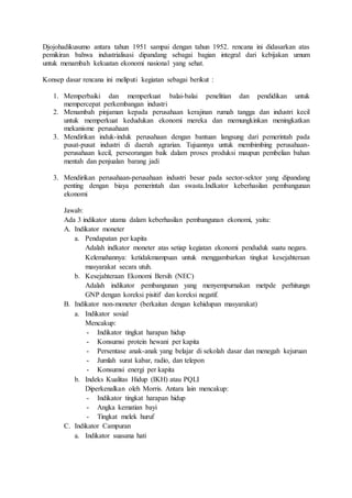Djojohadikusumo antara tahun 1951 sampai dengan tahun 1952. rencana ini didasarkan atas
pemikiran bahwa industrialisasi dipandang sebagai bagian integral dari kebijakan umum
untuk menambah kekuatan ekonomi nasional yang sehat.
Konsep dasar rencana ini meliputi kegiatan sebagai berikut :
1. Memperbaiki dan memperkuat balai-balai penelitian dan pendidikan untuk
mempercepat perkembangan industri
2. Menambah pinjaman kepada perusahaan kerajinan rumah tangga dan industri kecil
untuk memperkuat kedudukan ekonomi mereka dan memungkinkan meningkatkan
mekanisme perusahaan
3. Mendirikan induk-induk perusahaan dengan bantuan langsung dari pemerintah pada
pusat-pusat industri di daerah agrarian. Tujuannya untuk membimbing perusahaan-
perusahaan kecil, perseorangan baik dalam proses produksi maupun pembelian bahan
mentah dan penjualan barang jadi
3. Mendirikan perusahaan-perusahaan industri besar pada sector-sektor yang dipandang
penting dengan biaya pemerintah dan swasta.Indkator keberhasilan pembangunan
ekonomi
Jawab:
Ada 3 indikator utama dalam keberhasilan pembangunan ekonomi, yaitu:
A. Indikator moneter
a. Pendapatan per kapita
Adalah indkator moneter atas setiap kegiatan ekonomi penduduk suatu negara.
Kelemahannya: ketidakmampuan untuk menggambarkan tingkat kesejahteraan
masyarakat secara utuh.
b. Kesejahteraan Ekonomi Bersih (NEC)
Adalah indikator pembangunan yang menyempurnakan metpde perhitungn
GNP dengan koreksi pisitif dan koreksi negatif.
B. Indikator non-moneter (berkaitan dengan kehidupan masyarakat)
a. Indikator sosial
Mencakup:
- Indikator tingkat harapan hidup
- Konsumsi protein hewani per kapita
- Persentase anak-anak yang belajar di sekolah dasar dan menegah kejuruan
- Jumlah surat kabar, radio, dan telepon
- Konsumsi energi per kapita
b. Indeks Kualitas Hidup (IKH) atau PQLI
Diperkenalkan oleh Morris. Antara lain mencakup:
- Indikator tingkat harapan hidup
- Angka kematian bayi
- Tingkat melek huruf
C. Indikator Campuran
a. Indikator suasana hati
 