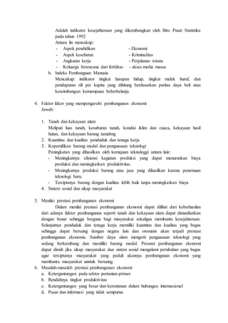 Adalah indikator kesejahteraan yang dikembangkan oleh Biro Pusat Statistika
pada tahun 1992
Antara lin mencakup:
- Aspek pendidikan - Ekonomi
- Aspek kesehatan - Kriminalitas
- Angkatan kerja - Perjalanan wisata
- Keluarga berencana dari fertilitas - akses media massa
b. Indeks Pembanguan Manusia
Mencakup: indikator tingkat harapan hidup, tingkat melek huruf, dan
pendapatan riil per kapita yang dihitung berdasarkan paritas daya beli atau
keseimbangan kemampuan beberbelanja.
.
4. Faktor fakor yang mempengaruhi pembangunan ekonomi
Jawab:
1. Tanah dan kekayaan alam
Meliputi luas tanah, kesuburan tanah, kondisi iklim dan cuaca, kekayaan hasil
hutan, dan kekayaan barang tamabng
2. Kuantitas dan kualitas penduduk dan tenaga kerja
3. Kepemilikan barang modal dan penguasaan teknologi
Peningkatan yang dihasilkan oleh kemajuan teknologgi antara lain:
- Meningkatnya efisiensi kegiatan produksi yang dapat menurunkan biaya
produksi dan meningkatkan produktivitas.
- Meningkatnya produksi barang atau jasa yang dihasilkan karena penemuan
teknologi baru.
- Terciptanya barang dengan kualitas lebih baik tanpa meningkatkan biaya
4. Sistem sosial dan sikap masyarakat
5. Menilai prestasi pembangunan ekonomi
Dalam menilai prestasi pembangunan ekonomi dapat dilihat dari keberhasilan
dari adanya faktor pembangunan seperti tanah dan kekayaan alam dapat dimanfaatkan
dengan benar sehingga berguna bagi masyarakat sekaligus membantu kesejahteraan.
Selanjutnya penduduk dan tenaga kerja memiliki kuantitas dan kualitas yang bagus
sehingga dapat bersaing dengan negara lain dan otomatis akan terjadi prestasi
pembangunan ekonomu. Sumber daya alam mengerti penguasaan teknologi yang
sedang berkembang dan memiliki barang modal. Presatsi pembangunan ekonomi
dapat diraih jika sikap masyarakat dan sistem sosial mengalami perubahan yang bagus
agar terciptanya masyarakat yang peduli akannya pembangunan ekonomi yang
membantu masyarakat unntuk bersaing.
6. Masalah-masalah prestasi pembangunan ekonomi
a. Ketergantungan pada sektor pertanian-primer
b. Rendahnya tingkat produktivitas
c. Ketergantungan yang besar dan kerentanan dalam hubungan internasional
d. Pasar dan informasi yang tidak sempurna
 