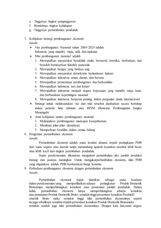 e. Tingginya tingkat pengangguran
f. Rendahnya tingkat kehidupan
g. Tingginya pertambahan penduduk
7. Kebijakan strategi pembangunan ekonomi
Jawab:
 Visi pembangunan Nasional tahun 2005-2025 adalah
Indonesia yang mandiri, maju, adil, dan makmur
 Misi pembangunan nasional adalah
1. Mewujudkan masyarakat berakhlak mulia, bermoral, beretika, berbudaya, dan
beradab berdasarkan falsafah pancasila
2. Mewujudkan bengsa yang bedaya saig
3. Mewujudkan masyarakat demokratis berlandasan hukum
4. Mewujudkan indonesia aman, damai, dan bersatu
5. Mewujudkan pemerataan pembangunan dan berkeadilan
6. Mewujudkan indonesia asri dan lestari
7. Mewujudkan indonesia menjadi negara kepu;auan yang mandiri, maju, kuat,
dan berbasiskan kepentingan nasional
8. Mewujudkan indonesia berperan penting dalam pergaulan dunia internasional
 Strategi untuk melaksanakan visi dan misi tersebut dijabarkan secara bertahap
dalam periode lima tahunan atau RPJM (Rencana Pembangunan Jangka
Menengah)
 Arah kebijakan umum pembangunan nasional
1. Melanjutkan pembangunan mancapai kesejahteraan
2. Membuat pilar-pilar demokrasi
3. Memperkuat keadilan dalam semua bidang
8. Pengertian pertumbuhan ekonomi
Jawab:
Pertumbuhan ekonomi adalah suatu kondisi dimana terjadi peningkatan PDB
dari suatu negara atau daerah tanpa memandang apakah kenaikan tersebut lebih besar
atau lebih kecil dari tingkat pertmbuhan penduduk.
Suatu perekonomian dikatakan mengalami pertumbuhan jika jumlah produksi
barang dan jasanya maningkat. Untuk mengukurpertumbuhan ekonomi, nilai PDB
yang digunakan adalah PDB berdasarkan harga konstan.
9. Perbedaan pembangunan ekonomi dengan pertambahan ekonomi
Jawab:
Pertumbuhan ekonomi dapat diartikan sebagai suatu keadaan
dalam perekonomian yang memperlihatkan adanya peningkatan Produk Domestik
Brutotanpa memperhitungkan kenaikan atau penurunan jumlah penduduk. Dalam
halini, pertumbuhan ekonomi hanya memperhitungkan adanya kenaikan
atau penurunan Produk Domestik Bruto, semakin tinggi presentase kenaikan ProdukD
omestik Bruto maka semakin tinggi nilai pertumbuhan ekonominya seperti
itu juga sebaliknya semakin rendah persentase kenaikan Produk Domestik Brutomaka
semakin rendah juga nilai pertumbuhan ekonominya. Dengan kata lain,suatu negara
 