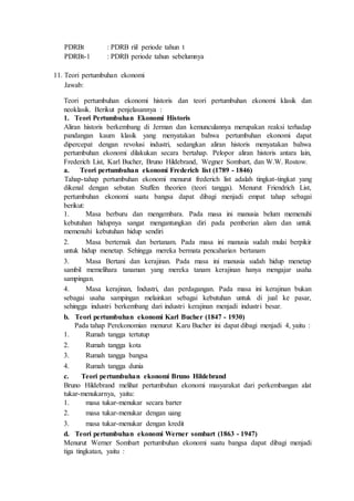 PDRBt : PDRB riil periode tahun t
PDRBt-1 : PDRB periode tahun sebelumnya
11. Teori pertumbuhan ekonomi
Jawab:
Teori pertumbuhan ekonomi historis dan teori pertumbuhan ekonomi klasik dan
neoklasik. Berikut penjelasannya :
1. Teori Pertumbuhan Ekonomi Historis
Aliran historis berkembang di Jerman dan kemunculannya merupakan reaksi terhadap
pandangan kaum klasik yang menyatakan bahwa pertumbuhan ekonomi dapat
dipercepat dengan revolusi industri, sedangkan aliran historis menyatakan bahwa
pertumbuhan ekonomi dilakukan secara bertahap. Pelopor aliran historis antara lain,
Frederich List, Karl Bucher, Bruno Hildebrand, Wegner Sombart, dan W.W. Rostow.
a. Teori pertumbuhan ekonomi Frederich list (1789 - 1846)
Tahap-tahap pertumbuhan ekonomi menurut frederich list adalah tingkat-tingkat yang
dikenal dengan sebutan Stuffen theorien (teori tangga). Menurut Friendrich List,
pertumbuhan ekonomi suatu bangsa dapat dibagi menjadi empat tahap sebagai
berikut:
1. Masa berburu dan mengembara. Pada masa ini manusia belum memenuhi
kebutuhan hidupnya sangat mengantungkan diri pada pemberian alam dan untuk
memenuhi kebutuhan hidup sendiri
2. Masa berternak dan bertanam. Pada masa ini manusia sudah mulai berpikir
untuk hidup menetap. Sehingga mereka bermata pencaharian bertanam
3. Masa Bertani dan kerajinan. Pada masa ini manusia sudah hidup menetap
sambil memelihara tanaman yang mereka tanam kerajinan hanya mengajar usaha
sampingan.
4. Masa kerajinan, Industri, dan perdagangan. Pada masa ini kerajinan bukan
sebagai usaha sampingan melainkan sebagai kebutuhan untuk di jual ke pasar,
sehingga industri berkembang dari industri kerajinan menjadi industri besar.
b. Teori pertumbuhan ekonomi Karl Bucher (1847 - 1930)
Pada tahap Perekonomian menurut Karu Bucher ini dapat dibagi menjadi 4, yaitu :
1. Rumah tangga tertutup
2. Rumah tangga kota
3. Rumah tangga bangsa
4. Rumah tangga dunia
c. Teori pertumbuhan ekonomi Bruno Hildebrand
Bruno Hildebrand melihat pertumbuhan ekonomi masyarakat dari perkembangan alat
tukar-menukarnya, yaitu:
1. masa tukar-menukar secara barter
2. masa tukar-menukar dengan uang
3. masa tukar-menukar dengan kredit
d. Teori pertumbuhan ekonomi Werner sombart (1863 - 1947)
Menurut Werner Sombart pertumbuhan ekonomi suatu bangsa dapat dibagi menjadi
tiga tingkatan, yaitu :
 
