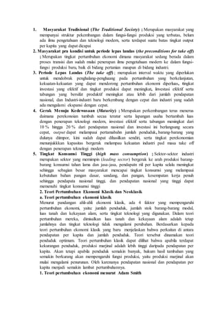 1. Masyarakat Tradisional (The Traditional Society) ; Merupakan masyarakat yang
mempunyai struktur pekembangan dalam fungsi-fungsi produksi yang terbatas, belum
ada ilmu pengetahuan dan teknologi modern, serta terdapat suatu batas tingkat output
per kapita yang dapat dicapai
2. Masyarakat pra kondisi untuk periode lepas landas (the preconditions for take off)
; Merupakan tingkat pertumbuhan ekonomi dimana masyarakat sedang berada dalam
proses transisi dan sudah mulai penerapan ilmu pengetahuan modern ke dalam fungsi-
fungsi produksi baru, baik di bidang pertanian maupun di bidang industri.
3. Periode Lepas Landas (The take off) ; merupakan interval waktu yang diperlukan
untuk mendobrak penghalang-penghaang pada pertumbuhan yang berkelanjutan,
kekuatan-kekuatan yang dapat mendorong pertumbuhan ekonomi diperluas, tingkat
investasi yang efektif dan tingkat produksi dapat meningkat, investasi efektif serta
tabungan yang bersifat produktif meningkat atau lebih dari jumlah pendapatan
nasional, dan Industri-industri baru berkembang dengan cepat dan industri yang sudah
ada mengalami ekspansi dengan cepat.
4. Gerak Menuju Kedewasaan (Maturity) ; Merupakan perkembangan terus menerus
daimana perekonoian tumbuh secaa teratur serta lapangan usaha bertambah luas
dengan penerapan teknologi modern, investasi efektif serta tabungan meningkat dari
10 % hingga 20 % dari pendapatan nasional dan investasi ini berlangsung secara
cepat, output dapat melampaui pertamabahn jumlah penduduk, barang-barang yang
dulunya diimpor, kini sudah dapat dihasilkan sendiri, serta tingkat perekonomian
menunjukkkan kapasitas bergerak melampau kekuatan industri pad masa take off
dengan penerapan teknologi modern
5. Tingkat Konsumsi Tinggi (high mass consumption) ; Sektor-sektor industri
merupakan sektor yang memimpin (leading sector) bergerak ke arah produksi barang-
barang konsumsi tahan lama dan jasa-jasa, pendapatn riil per kapita selalu meningkat
sehingga sebagian besar masyarakat mencapai tingkat konsumsi yang melampaui
kebutuhan bahan pangan dasar, sandang, dan pangan, kesempatan kerja penuh
sehingga pendapata nasional tinggi, dan pendapatan nasional yang tinggi dapat
memenuhi tingkat konsumsi tinggi
2. Teori Pertumbuhan Ekonomi Klasik dan Neoklasik
a. Teori pertumbuhan ekonomi klasik
Menurut pandangan ahli-ahli ekonomi klasik, ada 4 faktor yang mempengaruhi
pertumbuhan ekonomi, yaitu: jumlah penduduk, jumlah stok barang-barang modal,
luas tanah dan kekayaan alam, serta tingkat teknologi yang digunakan. Dalam teori
pertumbuhan mereka, dimisalkan luas tanah dan kekayaan alam adalah tetap
jumlahnya dan tingkat teknologi tidak mengalami perubahan. Berdasarkan kepada
teori pertumbuhan ekonomi klasik yang baru menjelaskan bahwa perkaitan di antara
pendapatan per kapita dan jumlah penduduk. Teori tersebut dinamakan teori
penduduk optimum. Teori pertumbuhan klasik dapat dilihat bahwa apabila terdapat
kekurangan penduduk, produksi marjinal adalah lebih tinggi daripada pendapatan per
kapita. Akan tetapi apabila penduduk semakin banyak, hukum hasil tambahan yang
semakin berkurang akan mempengaruhi fungsi produksi, yaitu produksi marjinal akan
mulai mengalami penurunan. Oleh karenanya pendapatan nasional dan pendapatan per
kapita menjadi semakin lambat pertumbuhannya.
1. Teori pertumbuhan ekonomi menurut Adam Smith
 