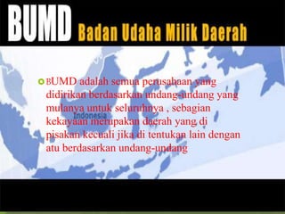 BUMD adalah semua perusahaan yang
didirikan berdasarkan undang-undang yang
mulanya untuk seluruhnya , sebagian
kekayaan merupakan daerah yang di
pisakan kecuali jika di tentukan lain dengan
atu berdasarkan undang-undang
 