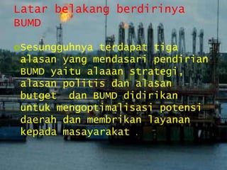 Latar belakang berdirinya
BUMD
Sesungguhnya terdapat tiga
alasan yang mendasari pendirian
BUMD yaitu alaaan strategi,
alasan politis dan alasan
butget dan BUMD didirikan
untuk mengoptimalisasi potensi
daerah dan membrikan layanan
kepada masayarakat .
 