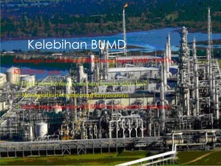 Kelebihan BUMD
Kekurangan dan kelebihan BUMD sama dngan BUMN YYAITU …
KELEBIHAN .yaitu :
 Dapat memberikan pembinaan kepada mikro kecil
 Meningkatkan kesejahteraan kariyawannya
 Labah yang didapatkan oleh BUMD menjdi sumber pendapatan
 