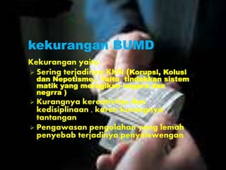 kekurangan BUMD
Kekurangan yaitu :
 Sering terjadinya KKN (Korupsi, Kolusi
dan Nepotisme.. Yaitu tindakkan sistem
matik yang merugikan negara dan
negrra )
 Kurangnya kereativitas dan
kedisiplinaan , karen kurangnya
tantangan
 Pengawasan pengolahan yang lemah
penyebab terjadinya penyelewengan
 