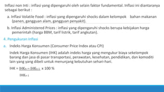 Inflasi non Inti : inflasi yang dipengaruhi oleh selain faktor fundamental. Inflasi ini diantaranya
sebagai berikut :
a. Inflasi Volatile Food : inflasi yang dipengaruhi shocks dalam kelompok bahan makanan
(panen, gangguan alam, gangguan penyakit).
b. Inflasi Administered Prices : inflasi yang dipengaruhi shocks berupa kebijakan harga
pemerintah (harga BBM, tarif listrik, tarif angkutan).
4. Pengukuran Inflasi
a. Indeks Harga Konsumen (Consumer Price Index atau CPI)
Indek Harga Konsumen (IHK) adalah indeks harga yang mengukur biaya sekelompok
barang dan jasa di pasar transportasi, perawatan, kesehatan, pendidikan, dan komoditi
lain yang yang dibeli untuk menunjang kebutuhan sehari-hari.
IHK = IHKn – IHKn-1 x 100 %
IHKn-1
 