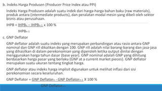 b. Indeks Harga Produsen (Producer Price Index atau PPI)
Indeks Harga Produsen adalah suatu indek dari harga-harga bahan baku (raw materials),
produk antara (intermediate products), dan peralatan modal mesin yang dibeli oleh sektor
bisnis atau perusahaan.
IHPB = IHPBn – IHPBn-1 x 100 %
IHPBn-1
c. GNP Deflator
GNP deflator adalah suatu indeks yang merupakan perbandingan atau rasio antara GNP
nominal dan GNP rill dikalikan dengan 100. GNP rill adalah nilai barang-barang dan jasa-jasa
yang dihasilkan di dalam perekonomian yang diperoleh ketika output dinilai dengan
menggunakan harga tahun dasar (base year). GNP nominal adalah GNP yang dihitung
berdasarkan harga pasar yang berlaku (GNP at a current market pieces). GNP deflator
merupakan suatu ukuran tentang tingkat harga.
GNP deflator atau indeks harga implisit digunakan untuk melihat inflasi dari sisi
perekonomian secara keseluruhan.
GNP Deflator = GNP Deflatorn - GNP Deflatorn-1 X 100 %
GNP Deflatorn-1
 