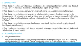 5. Dampak Inflasi
Inflasi dapat mendorong redistribusi pendapatan diantara anggota masyarakat, atau disebut
dengan efek redistribusi dari inflasi (redistribution effect of inflation).
Inflasi dapat menyebabkan penurunan dalam efesiensi ekonomi (economic efficiency).
Inflasi dapat menyebabkan perubahan-perubahan dalam output dan kesempatan kerja
(employment) dengan cara memotivasi langsung perusahaan untuk memproduksi lebih atau
kurang dari yang telah dilakukan selama ini atau disebut “output and employment effect
inflation”.
Inflasi dapat menyebabkan sebuah lingkungan yang tidak stabil (unstabile environtment)
bagi keputusan ekonomi.
Inflasi cenderung memperendah tingkat bunga rill sehingga menyebabkan terjadinya ketidak
seimbangan di pasar modal.
6. Cara Mengatasi Inflasi
a. Kebijakan Moneter
Kebijakan Moneter adalah kebijakan pemerintah di bidang keuangan atau moneter yang
bertujuan menjaga kestabilan jumlah uang yang beredar dalam sistem perekonomian
 