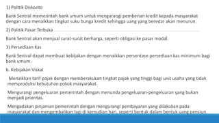 1) Politik Diskonto
Bank Sentral memerintah bank umum untuk mengurangi pemberian kredit kepada masyarakat
dengan cara menaikkan tingkat suku bunga kredit sehingga uang yang beredar akan menurun.
2) Politik Pasar Terbuka
Bank Sentral akan menjual surat-surat berharga, seperti obligasi ke pasar modal.
3) Persediaan Kas
Bank Sentral dapat membuat kebijakan dengan menaikkan persentase persediaan kas minimum bagi
bank umum.
b. Kebijakan Viskal
Menaikkan tarif pajak dengan memberakukan tingkat pajak yang tinggi bagi unit usaha yang tidak
memproduksi kebutuhan pokok masyarakat.
Mengurangi pengeluaran pemerintah dengan menunda pengeluaran-pengeluaran yang bukan
menjadi prioritas.
Mengadakan pinjaman pemerintah dengan mengurangi pembayaran yang dilakukan pada
masyarakat dan mengembalikan lagi di kemudian hari, seperti bentuk dalam bentuk uang pensiun.
 