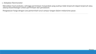 c. Kebijakan Nonmoneter
Menaikkan hasil produksi, sehingga permintaan masyarakat yang asalnya tidak terpenuhi dapat terpenuhi atau
adanya keseimbangan antara permintaan dan penawaran.
Pengawasan harga dengan cara pemerintah turut campur tangan dalam mekanisme pasar.
thxxxx
 