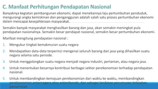 C. Manfaat Perhitungan Pendapatan Nasional
Banyaknya kegiatan pembangunan ekonomi, dapat menekannya laju pertumbuhan penduduk,
mengurangi angka kemiskinan dan pengangguran adalah salah satu proses pertumbuhan ekonomi
dalam mencapai kesejahteraan masyarakat.
Semakin banyak masyarakat menghasilkan barang dan jasa, akan semakin meningkat pula
pendapatan nasionalnya. Semakin besar pendapat nasional, semakin besar pertumbuhan ekonomi.
Manfaat mengitung pendapatan nasional :
1. Mengukur tingkat kemakmuran suatu negara
2. Mendapatkan data-data terperinci mengenai seluruh barang dan jasa yang dihasilkan suatu
negara selama satu periode.
3. Untuk menggolongkan suatu negara menjadi negara industri, pertanian, atau negara jasa.
4. Untuk menentukan besarnya kontribusi berbagai sektor perekonomian terhadap pendapatan
nasional.
5. Untuk membandingkan kemajuan perekonomian dari waktu ke waktu, membandingkan
perekonomian antarnegara atau antardaerah, dan sebagai landasan perumusan kebijakan
pemerintah
 