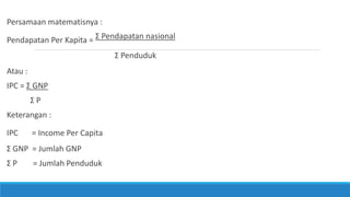 Persamaan matematisnya :
Pendapatan Per Kapita = Ʃ Pendapatan nasional
Ʃ Penduduk
Atau :
IPC = Ʃ GNP
Ʃ P
Keterangan :
IPC = Income Per Capita
Ʃ GNP = Jumlah GNP
Ʃ P = Jumlah Penduduk
 