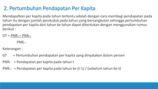 2. Pertumbuhan Pendapatan Per Kapita
Mendapatkan per kapita pada tahun tertentu adalah dengan cara membagi pendapatan pada
tahun itu dengan jumlah penduduk pada tahun yang bersangkutan sehingga pertumbuhan
pendapatan per kapita dari tahun ke tahun dapat ditentukan dengan menggunakan rumus
berikut :
GT = PNRt – PNRt-1
PNRt-1
Keterangan :
GT = Pertumbuhan pendapatan per kapita yang dinyatakan dalam persen
PNRt = Pendapatan per kapita pada tahun t
PNRt-1 = Pendapatan per kapita pada tahun ke (t-1) / (sebelum tahun ke-t)
 