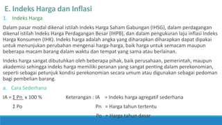 E. Indeks Harga dan Inflasi
1. Indeks Harga
Dalam pasar modal dikenal istilah Indeks Harga Saham Gabungan (IHSG), dalam perdagangan
dikenal istilah Indeks Harga Perdagangan Besar (IHPB), dan dalam pengukuran laju inflasi Indeks
Harga Konsumen (IHK). Indeks harga adalah angka yang diharapkan diharapkan dapat dipakai
untuk menunjukan perubahan mengenai harga-harga, baik harga untuk semacam maupun
beberapa macam barang dalam waktu dan tempat yang sama atau berlainan.
Indeks harga sangat dibutuhkan oleh beberapa pihak, baik perusahaan, pemerintah, maupun
akademisi sehingga indeks harga memiliki peranan yang sangat penting dalam perekonomian,
seperti sebagai petunjuk kondisi perekonomian secara umum atau digunakan sebagai pedoman
bagi pembelian barang.
a. Cara Sederhana
IA = Ʃ Pn x 100 % Keterangan : IA = Indeks harga agregatif sederhana
Ʃ Po Pn = Harga tahun tertentu
Po = Harga tahun dasar
 