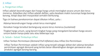 2. Inflasi
a. Pengertian Inflasi
Inflasi adalah kecendrungan dari harga-harga untuk meningkat secara umum dan terus
menerus. Kebalikan dari inflasi adalah deflasi, yaitu keadaan makin turunnya harga barang-
barang, tetapi daya beli masyarakat semakin berkurang.
Tiga ciri bahwa perekonomian dapat dikatan inflasi, yaitu :
Adanya kecendrungan harga untuk terus meningkat
Kenaikan harga tersebut berlangsung secara terus menerus (sustained)
Tingkat harga umum, yang berarti tingkat harga yang mengalami kenaikan harga secara
umum bukan hanya pada satu atau beberapa saja
b. Sebab – Sebab Timbulnya Inflasi
Inflasi Tarikan Permintaan (Demand Pull Inflation) atau Inflasi Sisi Permintaan
Inflasi Tarikan Permintaan adalah inflasi yang terjadi sebagai akibat dari adanya kenaikan
permintaan agregat demand yang terlalu besar dibandingkan dengan penawaran atau
produksi agregat barang-barang.
 