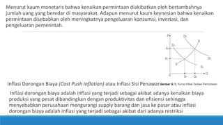 Menurut kaum monetaris bahwa kenaikan permintaan diakibatkan oleh bertambahnya
jumlah uang yang beredar di masyarakat. Adapun menurut kaum keynesian bahwa kenaikan
permintaan disebabkan oleh meningkatnya pengeluaran konsumsi, investasi, dan
pengeluaran pemerintah.
Inflasi Dorongan Biaya (Cost Push Inflation) atau Inflasi Sisi Penawaran
Inflasi dorongan biaya adalah inflasi yang terjadi sebagai akibat adanya kenaikan biaya
produksi yang pesat dibandingkan dengan produktivitas dan efisiensi sehingga
menyebabkan perusahaan mengurangi supply barang dan jasa ke pasar atau inflasi
dorongan biaya adalah inflasi yang terjadi sebagai akibat dari adanya restriksi
 
