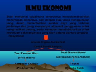 ILMU EKONOMI
Studi mengenai bagaimana seharusnya manusia/masyarakat
menentukan pilihannya, baik dengan atau tanpa menggunakan
uang, dalam memanfaatkan sumber daya yang terbatas
jumlahnya dan yang mempunyai alternatif penggunaan untuk
menghasilkan barang, serta kemudian mendistribusikan untuk
keperluam sekarang/masa yang akan datang diantara anggota
masyarakat
Analisis Ongkos dan Manfaat
(Cost & Benefit Analysis)
Teori Ekonomi Mikro

Teori Ekonomi Makro

(Price Theory)

(Agregat Economic Analysis)

Komposisi & Alokasi
(Produksi Total)

Tingkat
(Produksi Total)

 