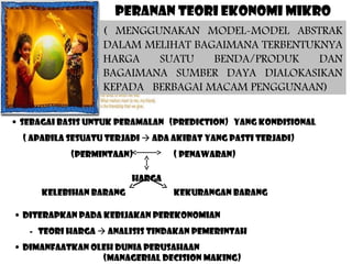 PERANAN TEORI EKONOMI MIKRO
( MENGGUNAKAN MODEL-MODEL ABSTRAK
DALAM MELIHAT BAGAIMANA TERBENTUKNYA
HARGA
SUATU
BENDA/PRODUK
DAN
BAGAIMANA SUMBER DAYA DIALOKASIKAN
KEPADA BERBAGAI MACAM PENGGUNAAN)
• SEBAGAI BASIS UNTUK PERAMALAN (PREDICTION) YANG KONDISIONAL
( APABILA SESUATU TERJADI  ADA AKIBAT YANG PASTI TERJADI)
(PERMINTAAN)

( PENAWARAN)

HARGA
KELEBIHAN BARANG

KEKURANGAN BARANG

• DITERAPKAN PADA KEBIJAKAN PEREKONOMIAN
- TEORI HARGA  ANALISIS TINDAKAN PEMERINTAH
• DIMANFAATKAN OLEH DUNIA PERUSAHAAN
(MANAGERIAL DECISION MAKING)

 