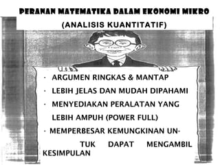 PERANAN MATEMATIKA DALAM EKONOMI MIKRO
(ANALISIS KUANTITATIF)

• ARGUMEN RINGKAS & MANTAP
• LEBIH JELAS DAN MUDAH DIPAHAMI
• MENYEDIAKAN PERALATAN YANG
LEBIH AMPUH (POWER FULL)
• MEMPERBESAR KEMUNGKINAN UNTUK
KESIMPULAN

DAPAT

MENGAMBIL

 