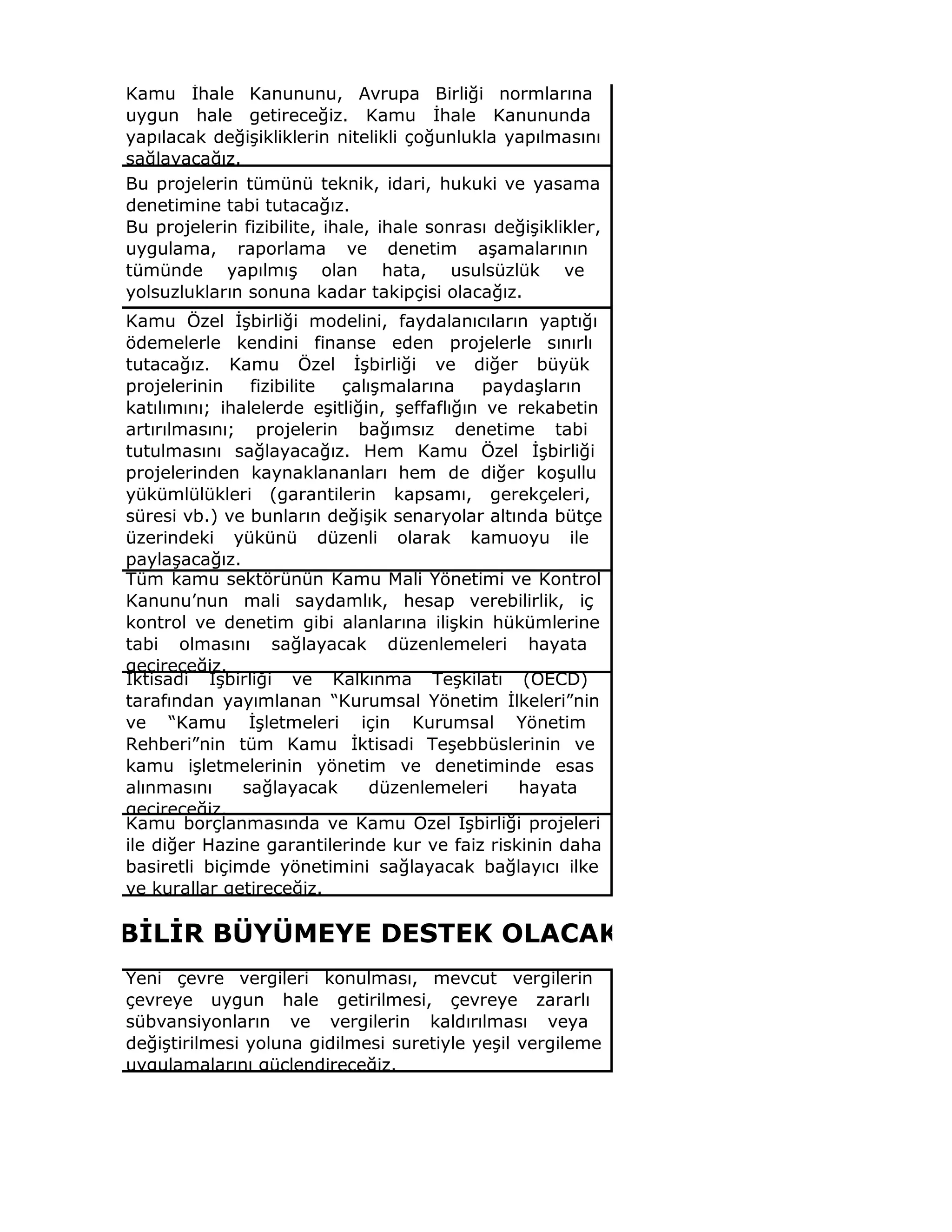 Kamu İhale Kanununu, Avrupa Birliği normlarına
uygun hale getireceğiz. Kamu İhale Kanununda
yapılacak değişikliklerin nitelikli çoğunlukla yapılmasını
sağlayacağız.
Bu projelerin tümünü teknik, idari, hukuki ve yasama
denetimine tabi tutacağız.
Bu projelerin fizibilite, ihale, ihale sonrası değişiklikler,
uygulama, raporlama ve denetim aşamalarının
tümünde yapılmış olan hata, usulsüzlük ve
yolsuzlukların sonuna kadar takipçisi olacağız.
Kamu Özel İşbirliği modelini, faydalanıcıların yaptığı
ödemelerle kendini finanse eden projelerle sınırlı
tutacağız. Kamu Özel İşbirliği ve diğer büyük
projelerinin fizibilite çalışmalarına paydaşların
katılımını; ihalelerde eşitliğin, şeffaflığın ve rekabetin
artırılmasını; projelerin bağımsız denetime tabi
tutulmasını sağlayacağız. Hem Kamu Özel İşbirliği
projelerinden kaynaklananları hem de diğer koşullu
yükümlülükleri (garantilerin kapsamı, gerekçeleri,
süresi vb.) ve bunların değişik senaryolar altında bütçe
üzerindeki yükünü düzenli olarak kamuoyu ile
paylaşacağız.
Tüm kamu sektörünün Kamu Mali Yönetimi ve Kontrol
Kanunu’nun mali saydamlık, hesap verebilirlik, iç
kontrol ve denetim gibi alanlarına ilişkin hükümlerine
tabi olmasını sağlayacak düzenlemeleri hayata
geçireceğiz.
İktisadi İşbirliği ve Kalkınma Teşkilatı (OECD)
tarafından yayımlanan “Kurumsal Yönetim İlkeleri”nin
ve “Kamu İşletmeleri için Kurumsal Yönetim
Rehberi”nin tüm Kamu İktisadi Teşebbüslerinin ve
kamu işletmelerinin yönetim ve denetiminde esas
alınmasını sağlayacak düzenlemeleri hayata
geçireceğiz.
Kamu borçlanmasında ve Kamu Özel İşbirliği projeleri
ile diğer Hazine garantilerinde kur ve faiz riskinin daha
basiretli biçimde yönetimini sağlayacak bağlayıcı ilke
ve kurallar getireceğiz.
Yeni çevre vergileri konulması, mevcut vergilerin
çevreye uygun hale getirilmesi, çevreye zararlı
sübvansiyonların ve vergilerin kaldırılması veya
değiştirilmesi yoluna gidilmesi suretiyle yeşil vergileme
uygulamalarını güçlendireceğiz.
RDÜRÜLEBİLİR BÜYÜMEYE DESTEK OLACAK BİR VERGİ SİSTEMİNİ
 