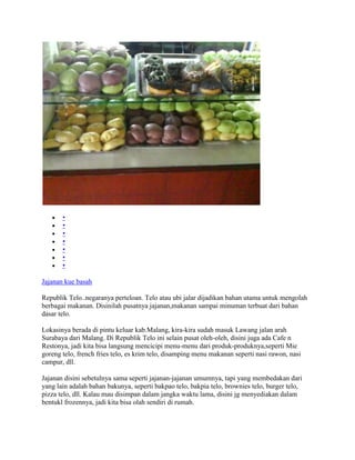 •
       •
       •
       •
       •
       •
       •

Jajanan kue basah

Republik Telo..negaranya perteloan. Telo atau ubi jalar dijadikan bahan utama untuk mengolah
berbagai makanan. Disinilah pusatnya jajanan,makanan sampai minuman terbuat dari bahan
dasar telo.

Lokasinya berada di pintu keluar kab.Malang, kira-kira sudah masuk Lawang jalan arah
Surabaya dari Malang. Di Republik Telo ini selain pusat oleh-oleh, disini juga ada Cafe n
Restonya, jadi kita bisa langsung mencicipi menu-menu dari produk-produknya,seperti Mie
goreng telo, french fries telo, es krim telo, disamping menu makanan seperti nasi rawon, nasi
campur, dll.

Jajanan disini sebetulnya sama seperti jajanan-jajanan umumnya, tapi yang membedakan dari
yang lain adalah bahan bakunya, seperti bakpao telo, bakpia telo, brownies telo, burger telo,
pizza telo, dll. Kalau mau disimpan dalam jangka waktu lama, disini jg menyediakan dalam
bentukl frozennya, jadi kita bisa olah sendiri di rumah.
 