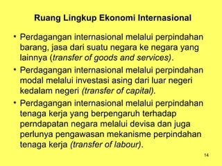 14
Ruang Lingkup Ekonomi Internasional
• Perdagangan internasional melalui perpindahan
barang, jasa dari suatu negara ke negara yang
lainnya (transfer of goods and services).
• Perdagangan internasional melalui perpindahan
modal melalui investasi asing dari luar negeri
kedalam negeri (transfer of capital).
• Perdagangan internasional melalui perpindahan
tenaga kerja yang berpengaruh terhadap
perndapatan negara melalui devisa dan juga
perlunya pengawasan mekanisme perpindahan
tenaga kerja (transfer of labour).
 