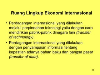 15
Ruang Lingkup Ekonomi Internasional
• Perdagangan internasional yang dilakukan
melalui perpindahan teknologi yaitu dengan cara
mendirikan pabrik-pabrik dinegara lain (transfer
of technology).
• Perdagangan internasional yang dilakukan
dengan penyampaian informasi tentang
kepastian adanya bahan baku dan pangsa pasar
(transfer of data).
 