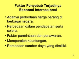 18
Faktor Penyebab Terjadinya
Ekonomi Internasional
• Adanya perbedaan harga barang di
berbagai negara.
• Perbedaan dalam pendapatan serta
selera.
• Faktor permintaan dan penawaran.
• Memperoleh keuntungan.
• Perbedaan sumber daya yang dimiliki.
 