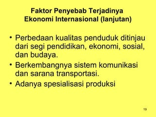 19
Faktor Penyebab Terjadinya
Ekonomi Internasional (lanjutan)
• Perbedaan kualitas penduduk ditinjau
dari segi pendidikan, ekonomi, sosial,
dan budaya.
• Berkembangnya sistem komunikasi
dan sarana transportasi.
• Adanya spesialisasi produksi
 