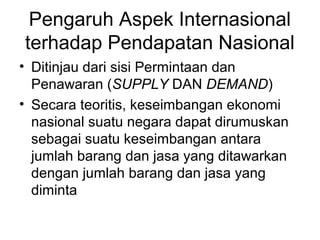 Pengaruh Aspek Internasional
terhadap Pendapatan Nasional
• Ditinjau dari sisi Permintaan dan
Penawaran (SUPPLY DAN DEMAND)
• Secara teoritis, keseimbangan ekonomi
nasional suatu negara dapat dirumuskan
sebagai suatu keseimbangan antara
jumlah barang dan jasa yang ditawarkan
dengan jumlah barang dan jasa yang
diminta
 