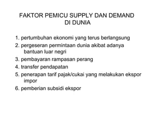 FAKTOR PEMICU SUPPLY DAN DEMAND
DI DUNIA
1. pertumbuhan ekonomi yang terus berlangsung
2. pergeseran permintaan dunia akibat adanya
bantuan luar negri
3. pembayaran rampasan perang
4. transfer pendapatan
5. penerapan tarif pajak/cukai yang melakukan ekspor
impor
6. pemberian subsidi ekspor
 