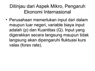 Ditinjau dari Aspek Mikro, Pengaruh
Ekonomi Internasional
• Perusahaan memerlukan input dari dalam
maupun luar negeri, variable biaya input
adalah (p) dan Kuantitas (Q). Input yang
digerakkan secara langsung maupun tidak
langsung akan dipengaruhi fluktuasi kurs
valas (forex rate).
 
