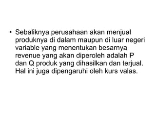 • Sebaliknya perusahaan akan menjual
produknya di dalam maupun di luar negeri
variable yang menentukan besarnya
revenue yang akan diperoleh adalah P
dan Q produk yang dihasilkan dan terjual.
Hal ini juga dipengaruhi oleh kurs valas.
 