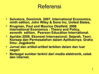 3
Referensi
• Salvatore, Dominick. 2007. International Economics,
ninth edition, John Wiley & Sons Inc, United States,
• Krugman, Paul and Maurice Obstfeld. 2006
International Economics : Theory and Policy,
seventh edition, Pearson Education International.
• Apridar.2009. Ekonomi Internasional: Sejarah, Teori,
Konsep dan Permasalahan dalam Aplikasinya. Graha
Ilmu: Jogjakarta
• Jurnal dan artikel-artikel terbitan dalam dan luar
negeri
• Berbagai sumber terkini dari media elektronik, cetak
dan internet.
 