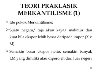 TEORI PRAKLASIK
MERKANTILISME (1)
• Ide pokok Merkantilisme:
 Suatu negara/ raja akan kaya/ makmur dan
kuat bila ekspor lebih besar daripada impor (X >
M)
 Semakin besar ekspor netto, semakin banyak
LM yang dimiliki atau diperoleh dari luar negeri
35
 