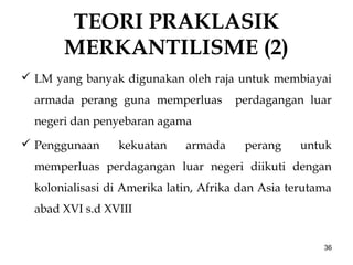 TEORI PRAKLASIK
MERKANTILISME (2)
 LM yang banyak digunakan oleh raja untuk membiayai
armada perang guna memperluas perdagangan luar
negeri dan penyebaran agama
 Penggunaan kekuatan armada perang untuk
memperluas perdagangan luar negeri diikuti dengan
kolonialisasi di Amerika latin, Afrika dan Asia terutama
abad XVI s.d XVIII
36
 
