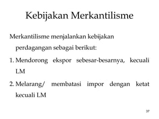 Kebijakan Merkantilisme
Merkantilisme menjalankan kebijakan
perdagangan sebagai berikut:
1. Mendorong ekspor sebesar-besarnya, kecuali
LM
2. Melarang/ membatasi impor dengan ketat
kecuali LM
37
 