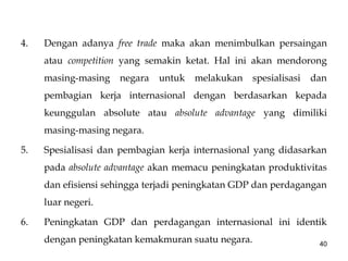 4. Dengan adanya free trade maka akan menimbulkan persaingan
atau competition yang semakin ketat. Hal ini akan mendorong
masing-masing negara untuk melakukan spesialisasi dan
pembagian kerja internasional dengan berdasarkan kepada
keunggulan absolute atau absolute advantage yang dimiliki
masing-masing negara.
5. Spesialisasi dan pembagian kerja internasional yang didasarkan
pada absolute advantage akan memacu peningkatan produktivitas
dan efisiensi sehingga terjadi peningkatan GDP dan perdagangan
luar negeri.
6. Peningkatan GDP dan perdagangan internasional ini identik
dengan peningkatan kemakmuran suatu negara. 40
 