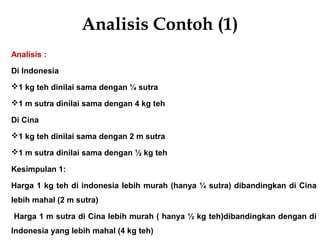 Analisis Contoh (1)
Analisis :
Di Indonesia
1 kg teh dinilai sama dengan ¼ sutra
1 m sutra dinilai sama dengan 4 kg teh
Di Cina
1 kg teh dinilai sama dengan 2 m sutra
1 m sutra dinilai sama dengan ½ kg teh
Kesimpulan 1:
Harga 1 kg teh di indonesia lebih murah (hanya ¼ sutra) dibandingkan di Cina
lebih mahal (2 m sutra)
Harga 1 m sutra di Cina lebih murah ( hanya ½ kg teh)dibandingkan dengan di
Indonesia yang lebih mahal (4 kg teh)
 