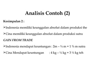 Analisis Contoh (2)
Kesimpulan 2 :
Indonesia memiliki keunggulan absolut dalam produksi the
Cina memiliki keunggulan absolut dalam produksi sutra
GAIN FROM TRADE
Indonesia mendapat keuntungan : 2m – ¼ m = 1 ¾ m sutra
Cina Mendapat keuntungan : 4 kg – ½ kg = 3 ½ kg teh
 