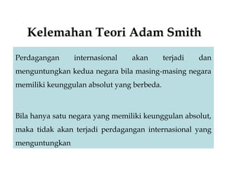 Kelemahan Teori Adam Smith
Perdagangan internasional akan terjadi dan
menguntungkan kedua negara bila masing-masing negara
memiliki keunggulan absolut yang berbeda.
Bila hanya satu negara yang memiliki keunggulan absolut,
maka tidak akan terjadi perdagangan internasional yang
menguntungkan
Bila hanya satu negara yang memiliki keunggulan absolut,
maka tidak akan terjadi perdagangan internasional yang
menguntungkan
 
