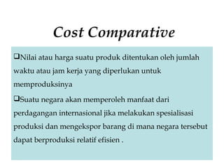 Cost Comparative
Nilai atau harga suatu produk ditentukan oleh jumlah
waktu atau jam kerja yang diperlukan untuk
memproduksinya
Suatu negara akan memperoleh manfaat dari
perdagangan internasional jika melakukan spesialisasi
produksi dan mengekspor barang di mana negara tersebut
dapat berproduksi relatif efisien .
 