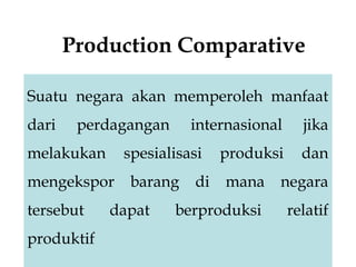 Production Comparative
Suatu negara akan memperoleh manfaat
dari perdagangan internasional jika
melakukan spesialisasi produksi dan
mengekspor barang di mana negara
tersebut dapat berproduksi relatif
produktif
 