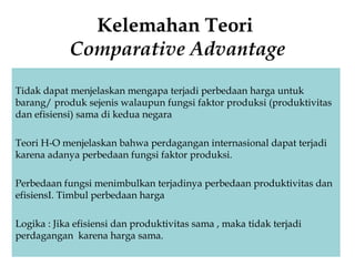 Kelemahan Teori
Comparative Advantage
Tidak dapat menjelaskan mengapa terjadi perbedaan harga untuk
barang/ produk sejenis walaupun fungsi faktor produksi (produktivitas
dan efisiensi) sama di kedua negara
Teori H-O menjelaskan bahwa perdagangan internasional dapat terjadi
karena adanya perbedaan fungsi faktor produksi.
Perbedaan fungsi menimbulkan terjadinya perbedaan produktivitas dan
efisiensI. Timbul perbedaan harga
Logika : Jika efisiensi dan produktivitas sama , maka tidak terjadi
perdagangan karena harga sama.
 