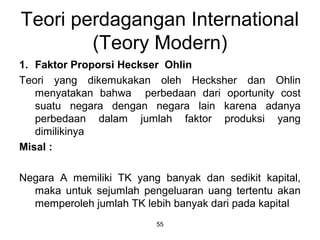 Teori perdagangan International
(Teory Modern)
1. Faktor Proporsi Heckser Ohlin
Teori yang dikemukakan oleh Hecksher dan Ohlin
menyatakan bahwa perbedaan dari oportunity cost
suatu negara dengan negara lain karena adanya
perbedaan dalam jumlah faktor produksi yang
dimilikinya
Misal :
Negara A memiliki TK yang banyak dan sedikit kapital,
maka untuk sejumlah pengeluaran uang tertentu akan
memperoleh jumlah TK lebih banyak dari pada kapital
55
 
